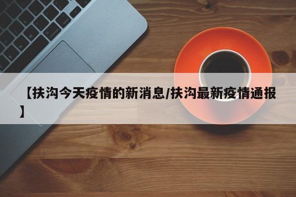 【扶沟今天疫情的新消息/扶沟最新疫情通报】