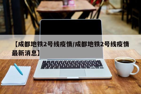【成都地铁2号线疫情/成都地铁2号线疫情最新消息】