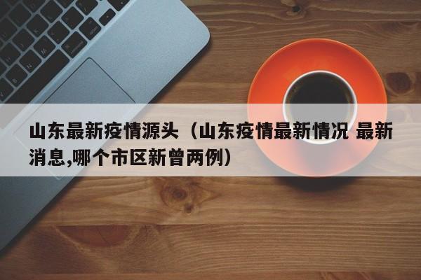山东最新疫情源头（山东疫情最新情况 最新消息,哪个市区新曾两例）