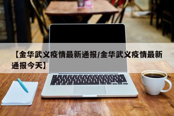 【金华武义疫情最新通报/金华武义疫情最新通报今天】