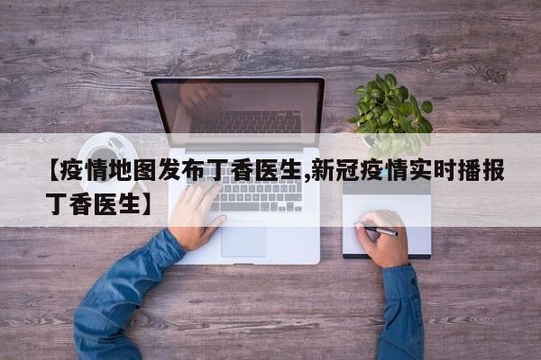 【疫情地图发布丁香医生,新冠疫情实时播报 丁香医生】