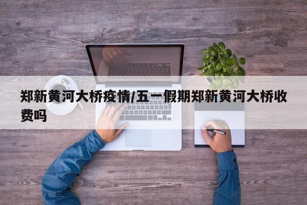 郑新黄河大桥疫情/五一假期郑新黄河大桥收费吗