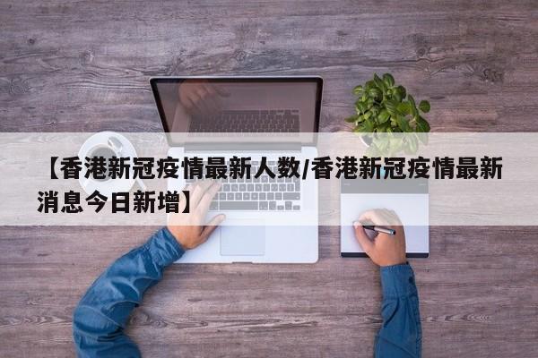 【香港新冠疫情最新人数/香港新冠疫情最新消息今日新增】