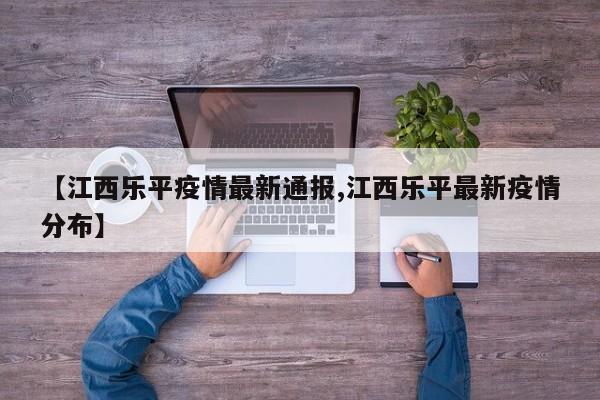 【江西乐平疫情最新通报,江西乐平最新疫情分布】