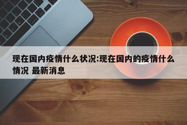 现在国内疫情什么状况:现在国内的疫情什么情况 最新消息
