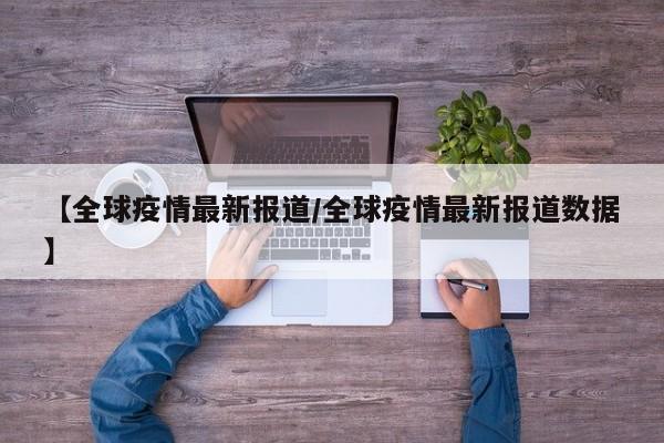 【全球疫情最新报道/全球疫情最新报道数据】