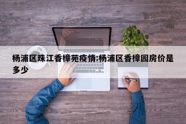 杨浦区珠江香樟苑疫情:杨浦区香樟园房价是多少