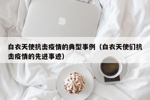 白衣天使抗击疫情的典型事例（白衣天使们抗击疫情的先进事迹）