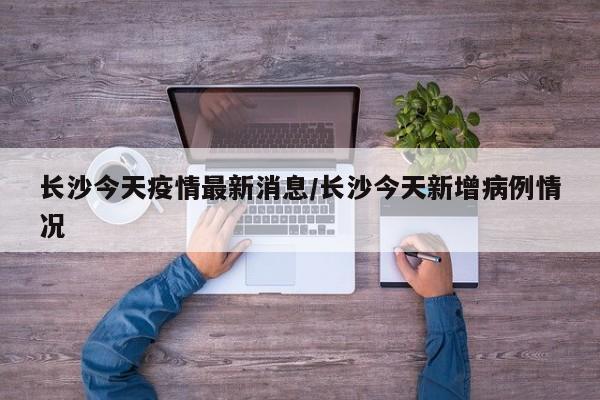 长沙今天疫情最新消息/长沙今天新增病例情况