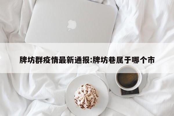 牌坊群疫情最新通报:牌坊巷属于哪个市