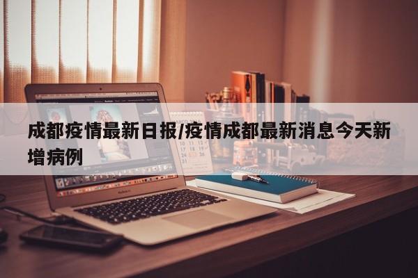 成都疫情最新日报/疫情成都最新消息今天新增病例