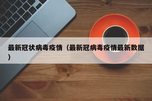 最新冠状病毒疫情（最新冠病毒疫情最新数据）