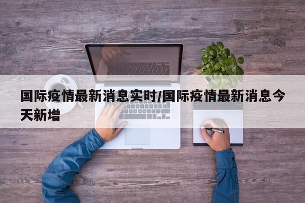 国际疫情最新消息实时/国际疫情最新消息今天新增