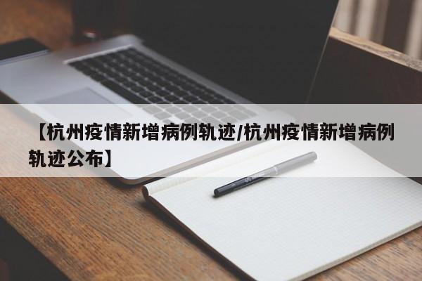 【杭州疫情新增病例轨迹/杭州疫情新增病例轨迹公布】
