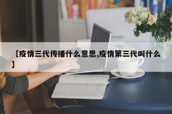 【疫情三代传播什么意思,疫情第三代叫什么】