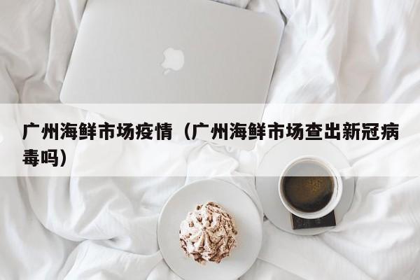 广州海鲜市场疫情（广州海鲜市场查出新冠病毒吗）