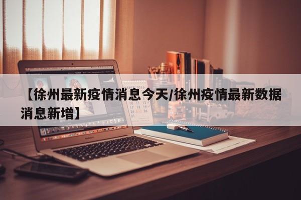 【徐州最新疫情消息今天/徐州疫情最新数据消息新增】