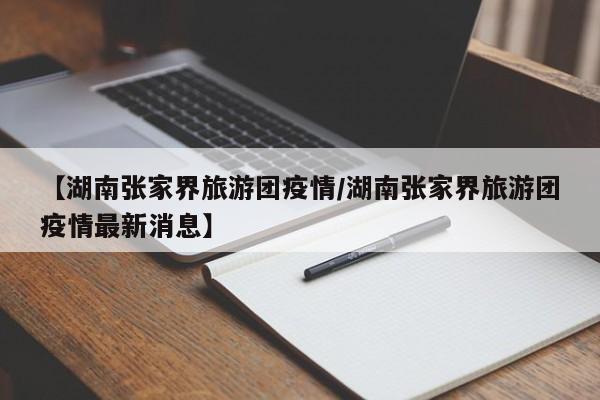 【湖南张家界旅游团疫情/湖南张家界旅游团疫情最新消息】