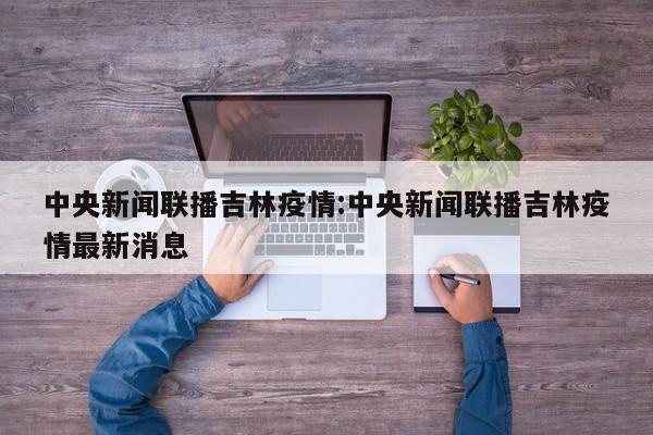 中央新闻联播吉林疫情:中央新闻联播吉林疫情最新消息
