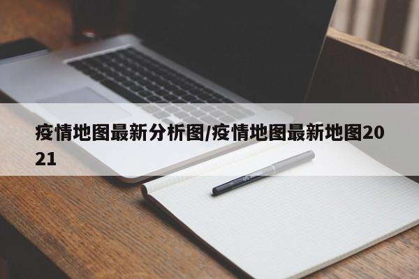 疫情地图最新分析图/疫情地图最新地图2021