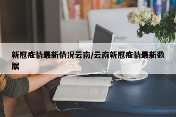 新冠疫情最新情况云南/云南新冠疫情最新数据