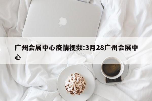 广州会展中心疫情视频:3月28广州会展中心