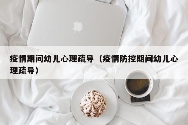 疫情期间幼儿心理疏导（疫情防控期间幼儿心理疏导）