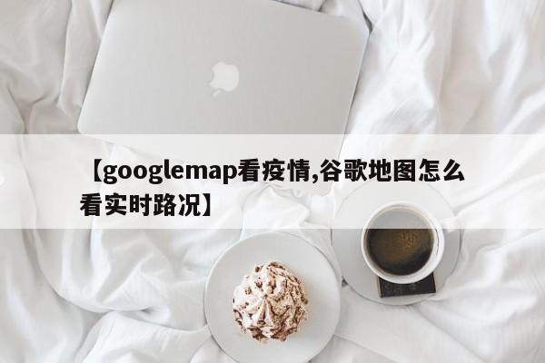 【googlemap看疫情,谷歌地图怎么看实时路况】