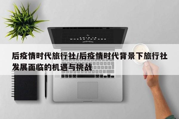 后疫情时代旅行社/后疫情时代背景下旅行社发展面临的机遇与挑战