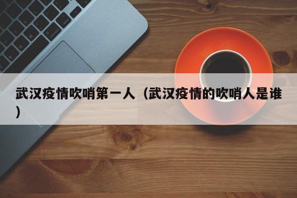 武汉疫情吹哨第一人（武汉疫情的吹哨人是谁）