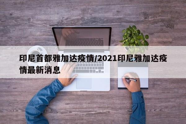 印尼首都雅加达疫情/2021印尼雅加达疫情最新消息