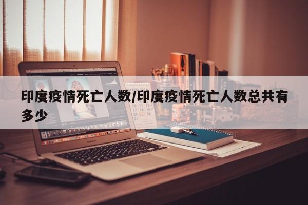 印度疫情死亡人数/印度疫情死亡人数总共有多少