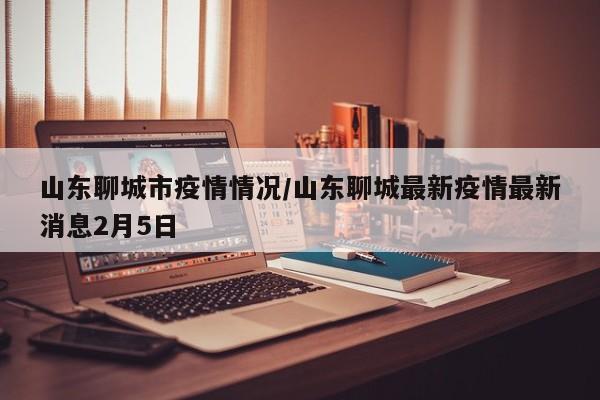 山东聊城市疫情情况/山东聊城最新疫情最新消息2月5日