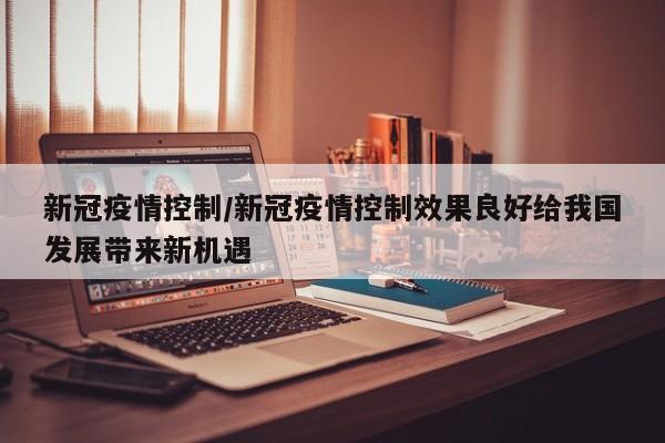 新冠疫情控制/新冠疫情控制效果良好给我国发展带来新机遇