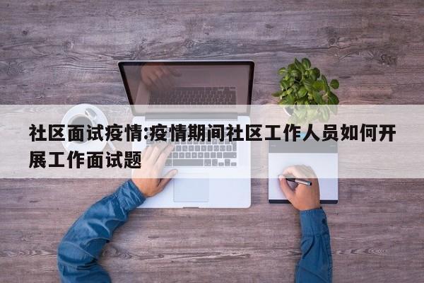 社区面试疫情:疫情期间社区工作人员如何开展工作面试题