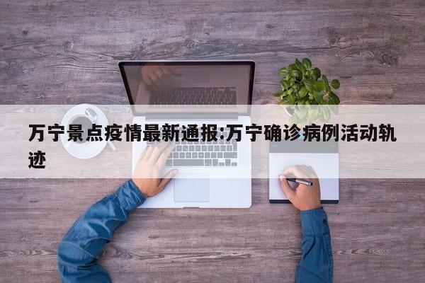 万宁景点疫情最新通报:万宁确诊病例活动轨迹