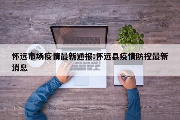 怀远市场疫情最新通报:怀远县疫情防控最新消息