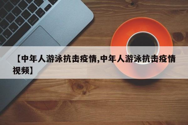 【中年人游泳抗击疫情,中年人游泳抗击疫情视频】