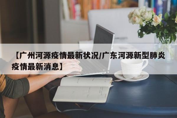 【广州河源疫情最新状况/广东河源新型肺炎疫情最新消息】