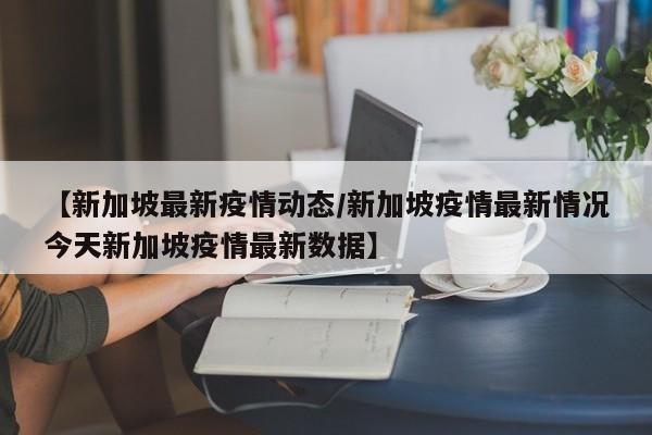 【新加坡最新疫情动态/新加坡疫情最新情况今天新加坡疫情最新数据】