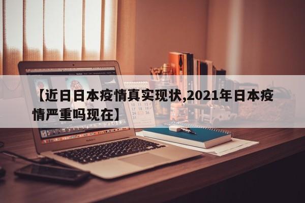 【近日日本疫情真实现状,2021年日本疫情严重吗现在】
