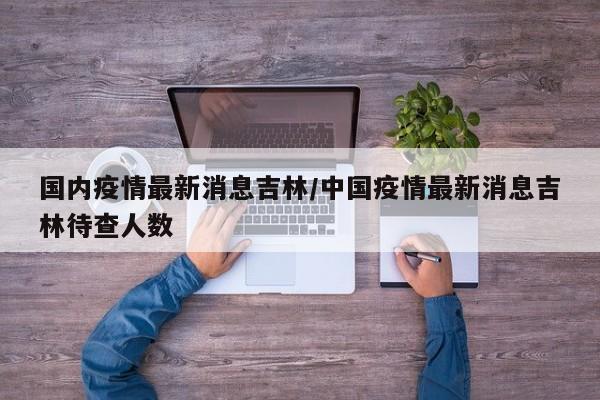 国内疫情最新消息吉林/中国疫情最新消息吉林待查人数