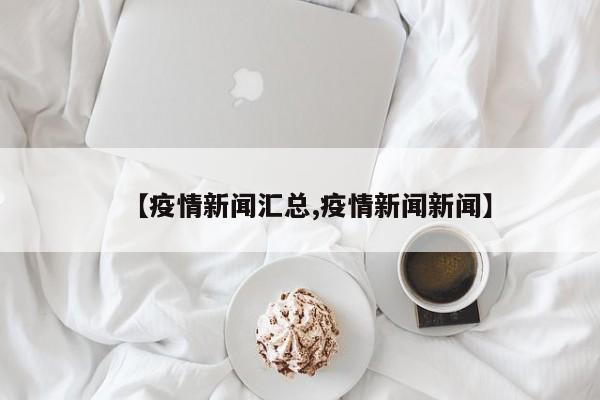 【疫情新闻汇总,疫情新闻新闻】
