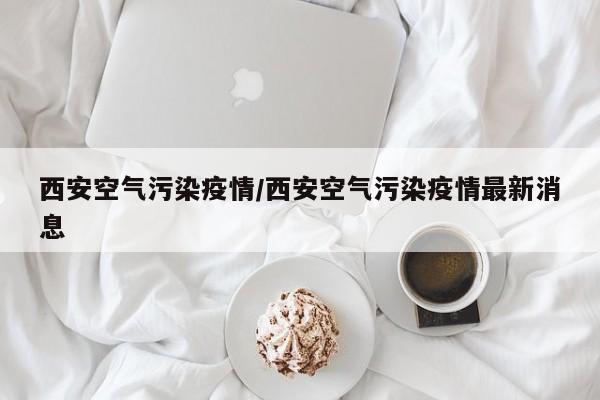 西安空气污染疫情/西安空气污染疫情最新消息