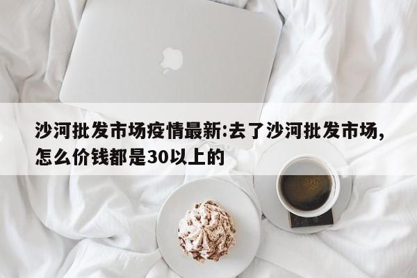 沙河批发市场疫情最新:去了沙河批发市场,怎么价钱都是30以上的