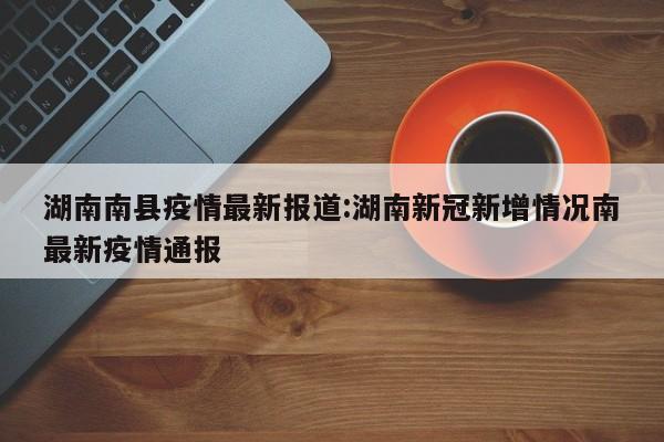 湖南南县疫情最新报道:湖南新冠新增情况南最新疫情通报