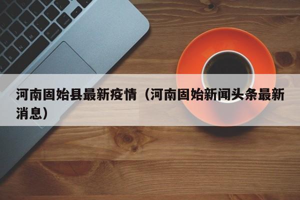 河南固始县最新疫情（河南固始新闻头条最新消息）