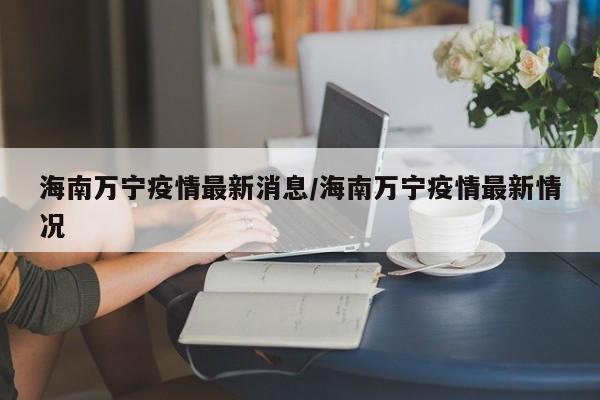 海南万宁疫情最新消息/海南万宁疫情最新情况