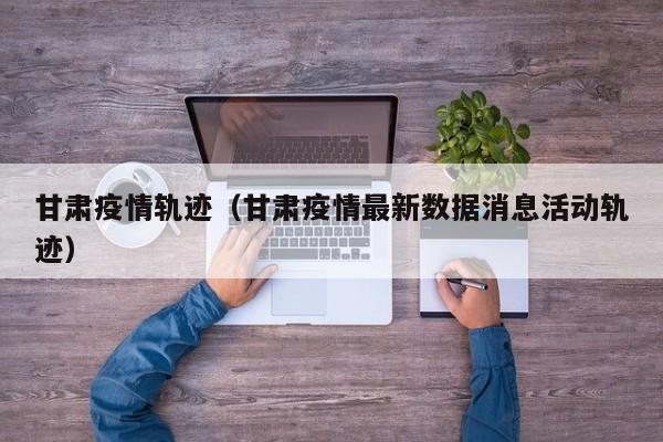 甘肃疫情轨迹（甘肃疫情最新数据消息活动轨迹）