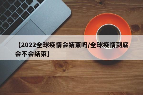 【2022全球疫情会结束吗/全球疫情到底会不会结束】